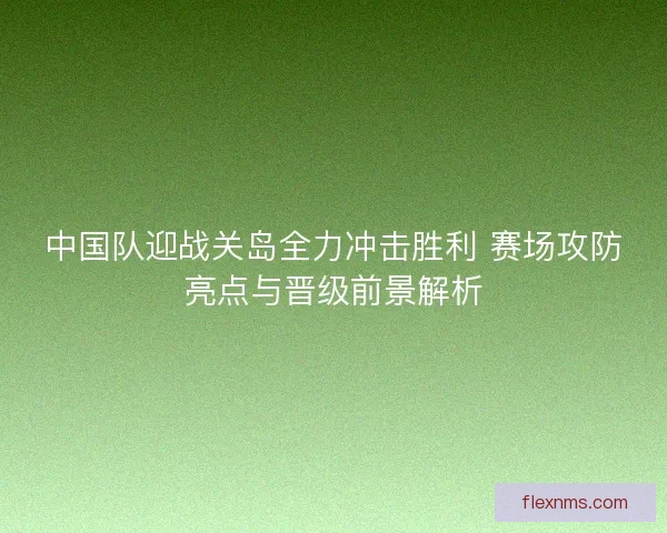 中国队迎战关岛全力冲击胜利 赛场攻防亮点与晋级前景解析