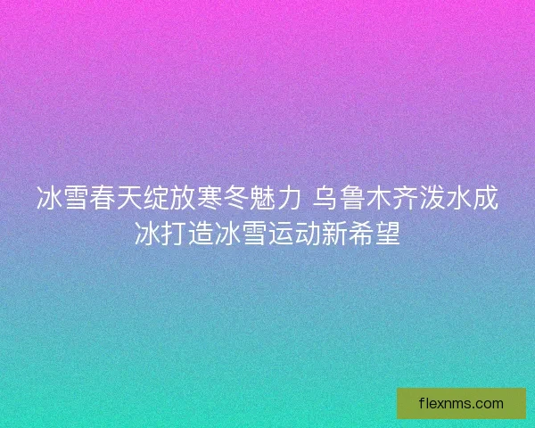 冰雪春天绽放寒冬魅力 乌鲁木齐泼水成冰打造冰雪运动新希望