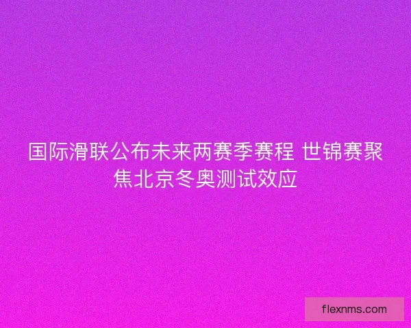 国际滑联公布未来两赛季赛程 世锦赛聚焦北京冬奥测试效应